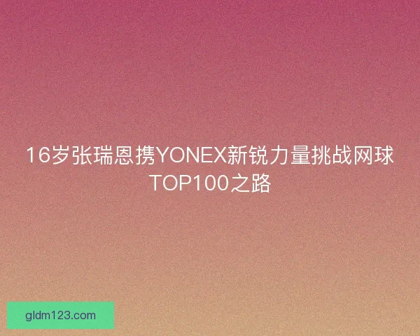 16岁张瑞恩携YONEX新锐力量挑战网球TOP100之路