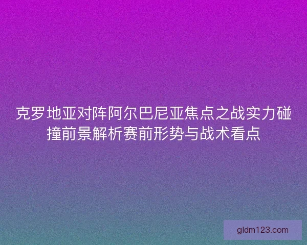 克罗地亚对阵阿尔巴尼亚焦点之战实力碰撞前景解析赛前形势与战术看点