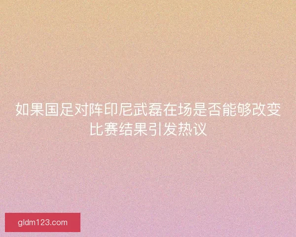 如果国足对阵印尼武磊在场是否能够改变比赛结果引发热议