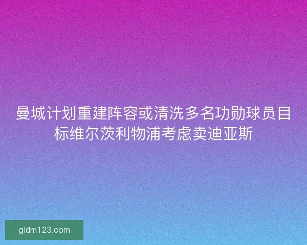 曼城计划重建阵容或清洗多名功勋球员目标维尔茨利物浦考虑卖迪亚斯