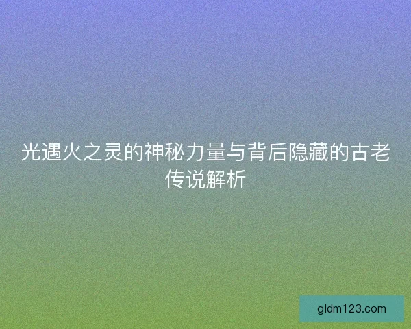 光遇火之灵的神秘力量与背后隐藏的古老传说解析