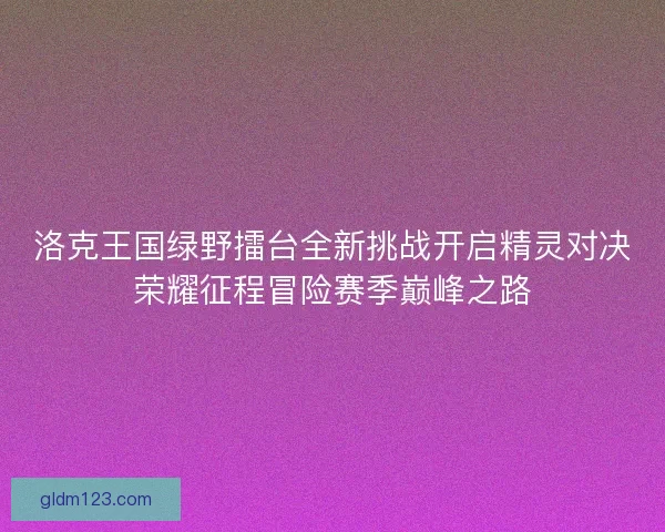 洛克王国绿野擂台全新挑战开启精灵对决荣耀征程冒险赛季巅峰之路
