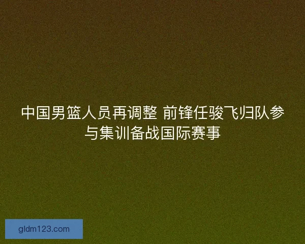 中国男篮人员再调整 前锋任骏飞归队参与集训备战国际赛事 中国男篮人员再调整 前锋任骏飞归队参与集训备战国际赛事