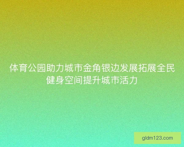 体育公园助力城市金角银边发展拓展全民健身空间提升城市活力 体育公园助力城市金角银边发展拓展全民健身空间提升城市活力