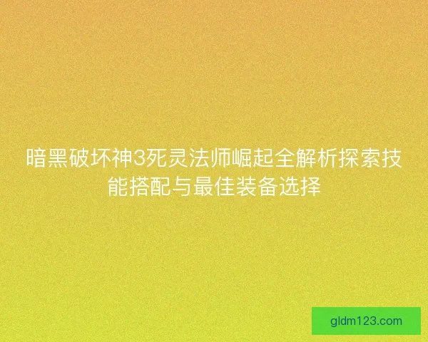 暗黑破坏神3死灵法师崛起全解析探索技能搭配与最佳装备选择