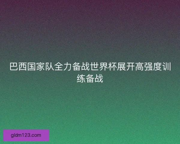 巴西国家队全力备战世界杯展开高强度训练备战