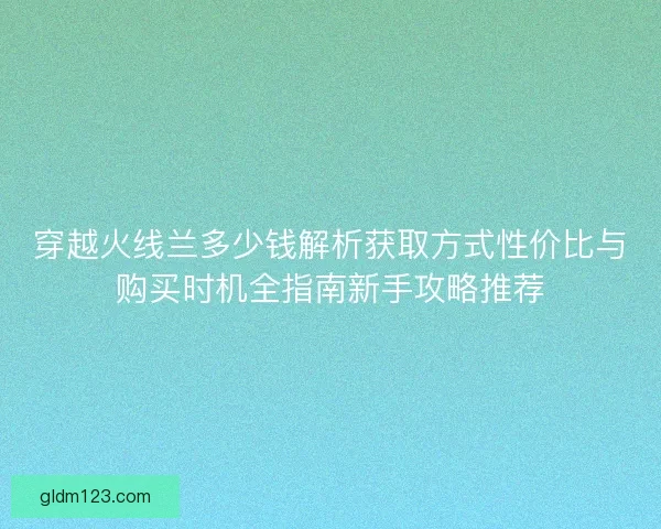 穿越火线兰多少钱解析获取方式性价比与购买时机全指南新手攻略推荐