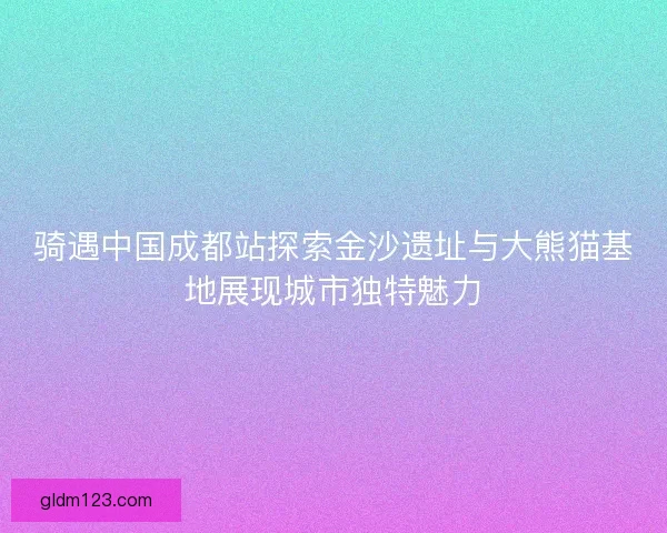 骑遇中国成都站探索金沙遗址与大熊猫基地展现城市独特魅力 骑遇中国成都站探索金沙遗址与大熊猫基地展现城市独特魅力