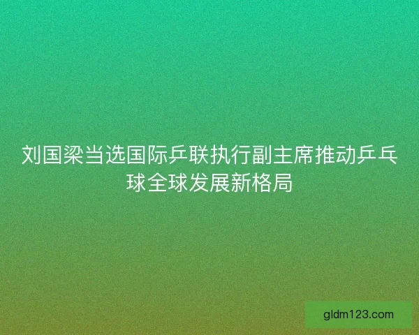 刘国梁当选国际乒联执行副主席推动乒乓球全球发展新格局 刘国梁当选国际乒联执行副主席推动乒乓球全球发展新格局