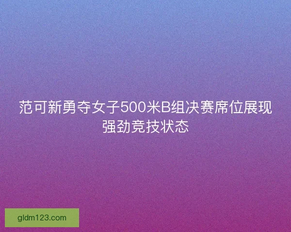 范可新勇夺女子500米B组决赛席位展现强劲竞技状态