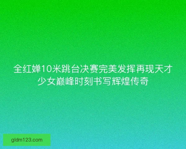 全红婵10米跳台决赛完美发挥再现天才少女巅峰时刻书写辉煌传奇 全红婵10米跳台决赛完美发挥再现天才少女巅峰时刻书写辉煌传奇