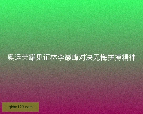奥运荣耀见证林李巅峰对决无悔拼搏精神 奥运荣耀见证林李巅峰对决无悔拼搏精神
