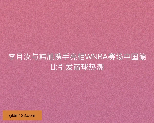 李月汝与韩旭携手亮相WNBA赛场中国德比引发篮球热潮 李月汝与韩旭携手亮相WNBA赛场中国德比引发篮球热潮