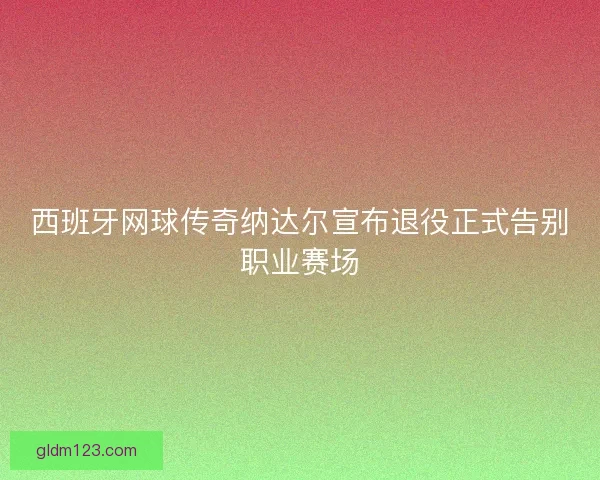 西班牙网球传奇纳达尔宣布退役正式告别职业赛场 西班牙网球传奇纳达尔宣布退役正式告别职业赛场