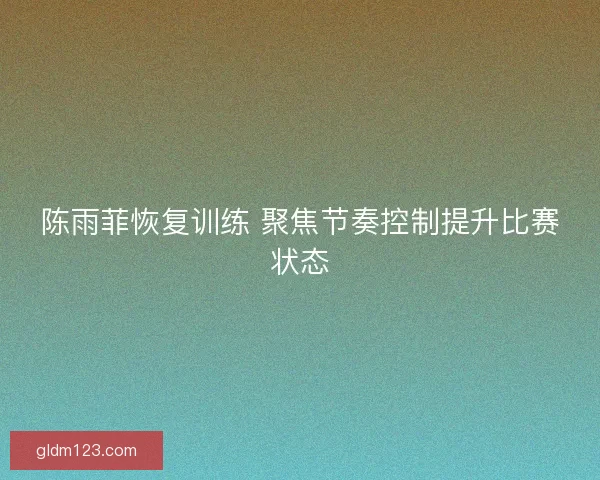 陈雨菲恢复训练 聚焦节奏控制提升比赛状态