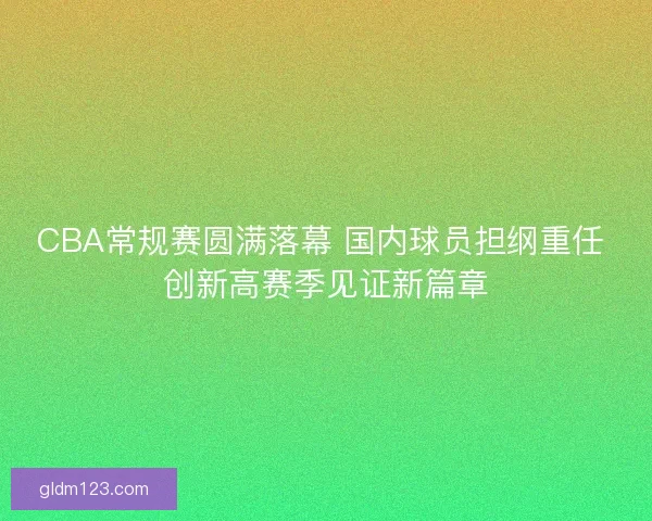 CBA常规赛圆满落幕 国内球员担纲重任 创新高赛季见证新篇章 CBA常规赛圆满落幕 国内球员担纲重任 创新高赛季见证新篇章