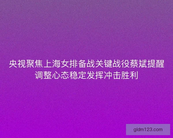 央视聚焦上海女排备战关键战役蔡斌提醒调整心态稳定发挥冲击胜利 央视聚焦上海女排备战关键战役蔡斌提醒调整心态稳定发挥冲击胜利