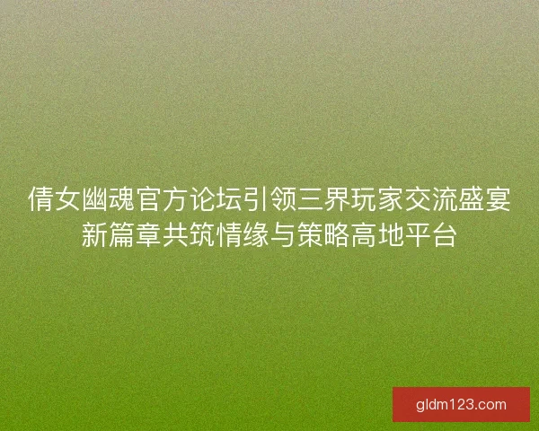 倩女幽魂官方论坛引领三界玩家交流盛宴新篇章共筑情缘与策略高地平台 倩女幽魂官方论坛引领三界玩家交流盛宴新篇章共筑情缘与策略高地平台
