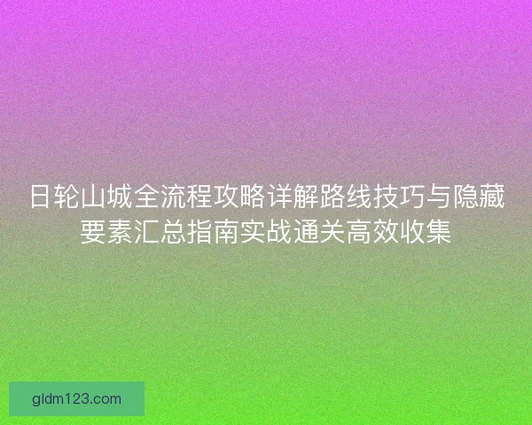 日轮山城全流程攻略详解路线技巧与隐藏要素汇总指南实战通关高效收集