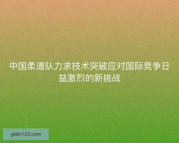 中国柔道队力求技术突破应对国际竞争日益激烈的新挑战 中国柔道队力求技术突破应对国际竞争日益激烈的新挑战