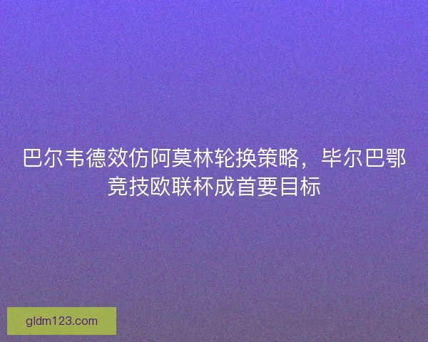 巴尔韦德效仿阿莫林轮换策略，毕尔巴鄂竞技欧联杯成首要目标