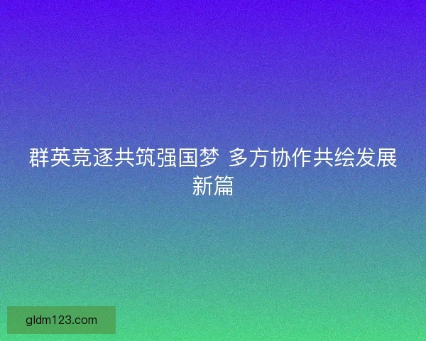 群英竞逐共筑强国梦 多方协作共绘发展新篇