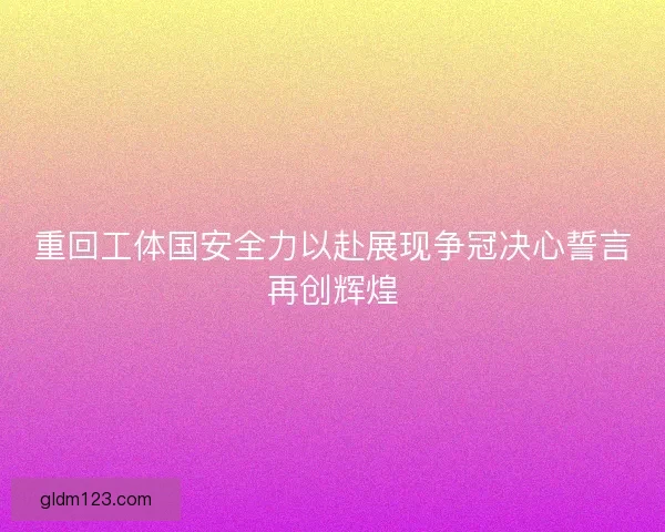 重回工体国安全力以赴展现争冠决心誓言再创辉煌
