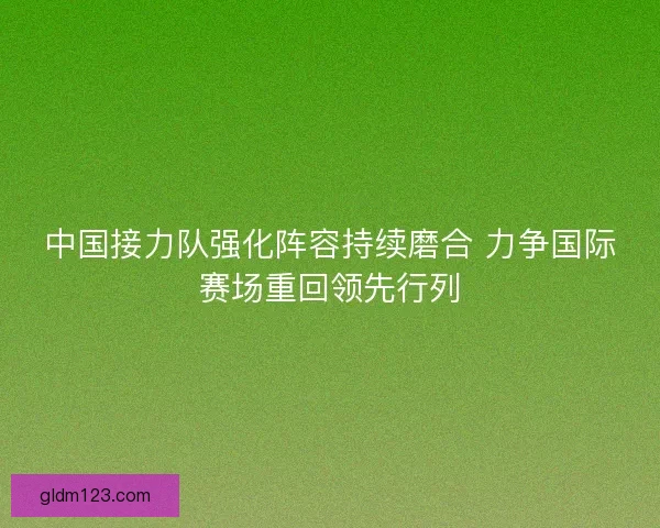 中国接力队强化阵容持续磨合 力争国际赛场重回领先行列
