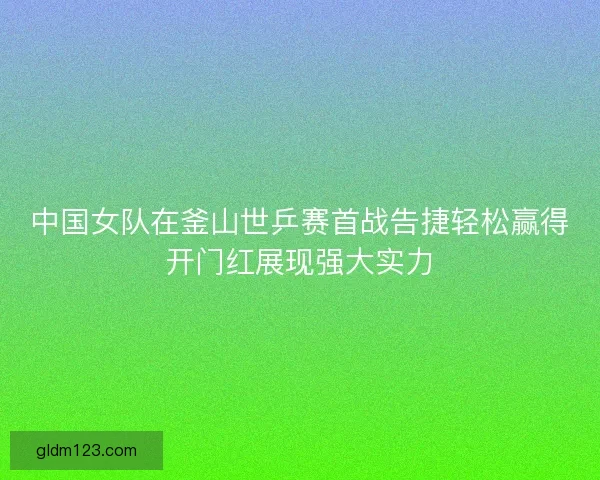 中国女队在釜山世乒赛首战告捷轻松赢得开门红展现强大实力
