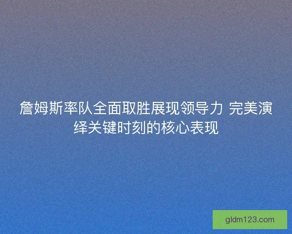 詹姆斯率队全面取胜展现领导力 完美演绎关键时刻的核心表现 詹姆斯率队全面取胜展现领导力 完美演绎关键时刻的核心表现