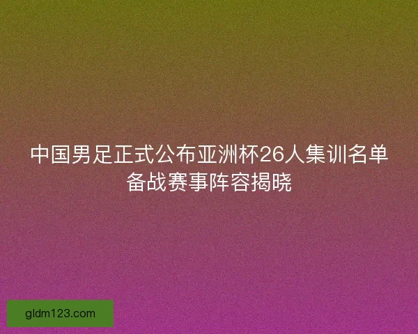 中国男足正式公布亚洲杯26人集训名单备战赛事阵容揭晓 中国男足正式公布亚洲杯26人集训名单备战赛事阵容揭晓