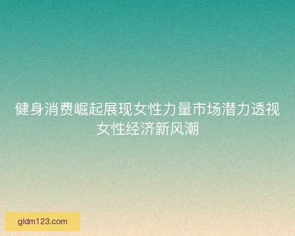 健身消费崛起展现女性力量市场潜力透视女性经济新风潮 健身消费崛起展现女性力量市场潜力透视女性经济新风潮