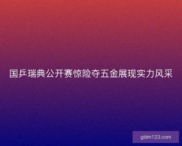 国乒瑞典公开赛惊险夺五金展现实力风采 国乒瑞典公开赛惊险夺五金展现实力风采